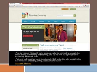 -This site includes videos with native speakers explaining key reading concepts like
critical reading, summarizing and scanning, and key life skills like signing a lease
and reading a medicine label.
-Following each video is a comprehension quiz. Click on the blue tabs across the top
lead for lessons on reading, writing, vocabulary and finance.
http://www.tv411.org/
 