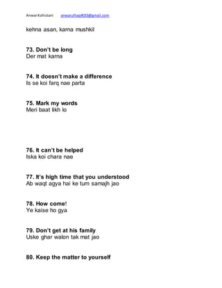 AnwarKohistani anwarulhaq4033@gmail.com
kehna asan, karna mushkil
73. Don’t be long
Der mat karna
74. It doesn’t make a difference
Is se koi farq nae parta
75. Mark my words
Meri baat likh lo
76. It can’t be helped
Iska koi chara nae
77. It’s high time that you understood
Ab waqt agya hai ke tum samajh jao
78. How come!
Ye kaise ho gya
79. Don’t get at his family
Uske ghar walon tak mat jao
80. Keep the matter to yourself
 