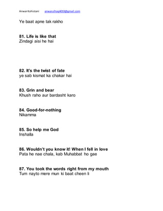 AnwarKohistani anwarulhaq4033@gmail.com
Ye baat apne tak rakho
81. Life is like that
Zindagi aisi he hai
82. It's the twist of fate
ye sab kismat ka chakar hai
83. Grin and bear
Khush raho aur bardasht karo
84. Good-for-nothing
Nikamma
85. So help me God
Inshalla
86. Wouldn’t you know it! When I fell in love
Pata he nae chala, kab Muhabbat ho gae
87. You took the words right from my mouth
Tum nayto mere mun ki baat cheen li
 