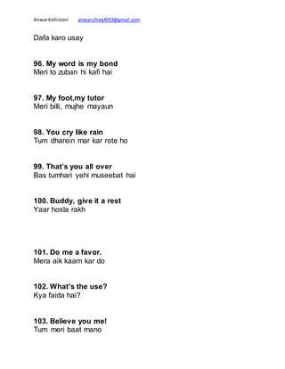 AnwarKohistani anwarulhaq4033@gmail.com
Dafa karo usay
96. My word is my bond
Meri to zuban hi kafi hai
97. My foot,my tutor
Meri billi, mujhe mayaun
98. You cry like rain
Tum dharein mar kar rote ho
99. That’s you all over
Bas tumhari yehi museebat hai
100. Buddy, give it a rest
Yaar hosla rakh
101. Do me a favor.
Mera aik kaam kar do
102. What’s the use?
Kya faida hai?
103. Believe you me!
Tum meri baat mano
 