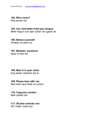 AnwarKohistani anwarulhaq4033@gmail.com
104. Who cares?
Kise parwa hai
105. You had better hold your tongue
Behtr hoga k tum apni zuban ko Lgaam do
106. Behave yourself
Tameez se pesh ao
107. Between ourselves
Apas ki baat hai
108. Bear it in your mind.
Isay zehan nasheen kar lo
109. Please bear with me.
Meri baat zara hosle se sunain
110. I beg your pardon
Mafi chahta hun
111. Oh,that reminds me!
Oh, mujeh yaad aya
 