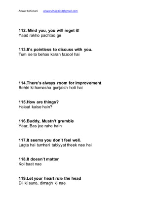 AnwarKohistani anwarulhaq4033@gmail.com
112. Mind you, you will reget it!
Yaad rakho pachtao ge
113.It’s pointless to discuss with you.
Tum se to behas karan fazool hai
114.There’s always room for improvement
Behtri ki hamasha gunjaish hoti hai
115.How are things?
Halaat kaise hain?
116.Buddy, Mustn’t grumble
Yaar, Bas jee rahe hain
117.It seems you don’t feel well.
Lagta hai tumhari tabiyyat theek nae hai
118.It doesn’t matter
Koi baat nae
119.Let your heart rule the head
Dil ki suno, dimagh ki nae
 