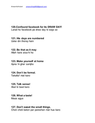 AnwarKohistani anwarulhaq4033@gmail.com
120.Confound facebook for its DRAW DAY!
Lanat ho facebook pe draw day ki waja se
121. His days are numbered
Uske din thoray hain
122. Be that as it may
Allah kare aisa hi ho
123. Make yourself at home
Apna hi ghar samjho
124. Don’t be formal.
Takalluf mat karo
125. Talk sense!
Akal ki baat karo
126. What a taste!
Maza agya
127. Don't sweat the small things.
Choti choti baton par pareshan mat hua karo
 