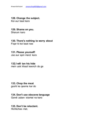 AnwarKohistani anwarulhaq4033@gmail.com
128. Change the subject.
Koi aur baat karo
129. Shame on you.
Sharum karo
130. There's nothing to worry about
Fiqar ki koi baat nae
131. Please yourself!
Jao aur apni marzi karo
132.I will tan his hide
mein uski khaal keench do ga
133. Chop the meat
gosht ka qeema kar do
134. Don't use obscene language
Gandi zuban istamal na karo
135. Don’t be reluctant.
Hichkchao mat.
 
