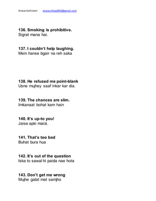 AnwarKohistani anwarulhaq4033@gmail.com
136. Smoking is prohibitive.
Sigrat mana hai.
137. I couldn’t help laughing.
Mein hanse bgair na reh saka
138. He refused me point-blank
Usne mujhey saaf inkar kar dia.
139. The chances are slim.
Imkanaat bohat kam hain
140. It’s up-to you!
Jaise apki marzi.
141. That’s too bad
Buhat bura hua
142. It’s out of the question
Iska to sawal hi paida nae hota
143. Don’t get me wrong
Mujhe galat mat samjho
 