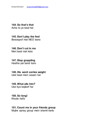 AnwarKohistani anwarulhaq4033@gmail.com
144. So that’s that
Acha to ye baat hai
145. Don’t play the fool
Bewaqoof mat NEO bano
146. Don’t cut in me
Meri baat mat kato
147. Stop grappling
Haatha pai band karo
148. His word carries weight
Uski baat mein wazan hai
149. What ails him?
Use kya taqleef hai
150. So long!
Khuda hafiz
151. Count me in your friends group
Mujhe apnay group mein shamil karlo
 