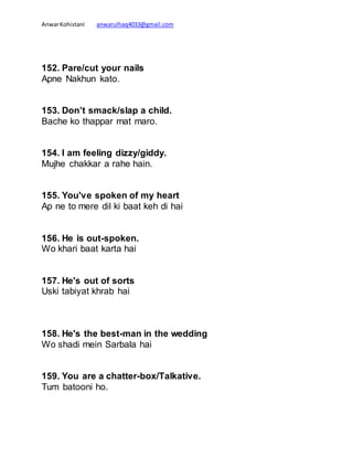 AnwarKohistani anwarulhaq4033@gmail.com
152. Pare/cut your nails
Apne Nakhun kato.
153. Don’t smack/slap a child.
Bache ko thappar mat maro.
154. I am feeling dizzy/giddy.
Mujhe chakkar a rahe hain.
155. You've spoken of my heart
Ap ne to mere dil ki baat keh di hai
156. He is out-spoken.
Wo khari baat karta hai
157. He's out of sorts
Uski tabiyat khrab hai
158. He's the best-man in the wedding
Wo shadi mein Sarbala hai
159. You are a chatter-box/Talkative.
Tum batooni ho.
 