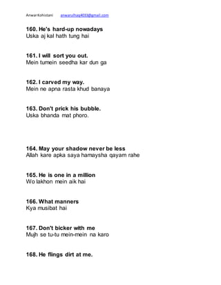 AnwarKohistani anwarulhaq4033@gmail.com
160. He's hard-up nowadays
Uska aj kal hath tung hai
161. I will sort you out.
Mein tumein seedha kar dun ga
162. I carved my way.
Mein ne apna rasta khud banaya
163. Don't prick his bubble.
Uska bhanda mat phoro.
164. May your shadow never be less
Allah kare apka saya hamaysha qayam rahe
165. He is one in a million
Wo lakhon mein aik hai
166. What manners
Kya musibat hai
167. Don't bicker with me
Mujh se tu-tu mein-mein na karo
168. He flings dirt at me.
 