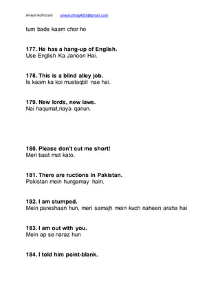 AnwarKohistani anwarulhaq4033@gmail.com
tum bade kaam chor ho
177. He has a hang-up of English.
Use English Ka Janoon Hai.
178. This is a blind alley job.
Is kaam ka koi mustaqbil nae hai.
179. New lords, new laws.
Nai haqumat,naya qanun.
180. Please don't cut me short!
Meri baat mat kato.
181. There are ructions in Pakistan.
Pakistan mein hungamay hain.
182. I am stumped.
Mein pareshaan hun, meri samajh mein kuch naheen araha hai
183. I am out with you.
Mein ap se naraz hun
184. I told him point-blank.
 