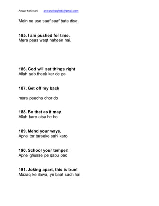 AnwarKohistani anwarulhaq4033@gmail.com
Mein ne use saaf saaf bata diya.
185. I am pushed for time.
Mera paas waqt naheen hai.
186. God will set things right
Allah sab theek kar de ga
187. Get off my back
mera peecha chor do
188. Be that as it may
Allah kare aisa he ho
189. Mend your ways.
Apne tor tareeke sahi karo
190. School your temper!
Apne ghusse pe qabu pao
191. Joking apart, this is true!
Mazaq ke ilawa, ye baat sach hai
 
