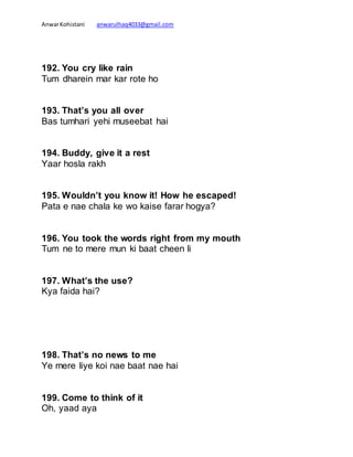AnwarKohistani anwarulhaq4033@gmail.com
192. You cry like rain
Tum dharein mar kar rote ho
193. That’s you all over
Bas tumhari yehi museebat hai
194. Buddy, give it a rest
Yaar hosla rakh
195. Wouldn’t you know it! How he escaped!
Pata e nae chala ke wo kaise farar hogya?
196. You took the words right from my mouth
Tum ne to mere mun ki baat cheen li
197. What’s the use?
Kya faida hai?
198. That’s no news to me
Ye mere liye koi nae baat nae hai
199. Come to think of it
Oh, yaad aya
 