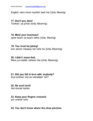 AnwarKohistani anwarulhaq4033@gmail.com
English mein konsi mushkil baat hai (Urdu Meanig)
17. Don't you dare!
Tumhari ye jurhat (Urdu Meaning)
18. Mind your business!
apne kaam se kaam rakho (Urdu Meanig)
19. You must be joking!
tum zaroor mazaaq kar rahe ho (Urdu Meaning)
20. I didn't mean that.
Mera ye matlab naheen tha (Urdu Meaning)
21. Did you fall in love with anybody?
Kya tumhain kisi se muhabbat hoi?
22. No such luck!
Aisi kismat kahan
23. Keep your fingers crossed;
pur umeed raho.
24. You don't know where the shoe pinches.
 