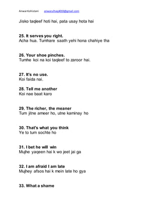 AnwarKohistani anwarulhaq4033@gmail.com
Jisko taqleef hoti hai, pata usay hota hai
25. It serves you right.
Acha hua. Tumhare saath yehi hona chahiye tha
26. Your shoe pinches.
Tumhe koi na koi taqleef to zaroor hai.
27. It's no use.
Koi faida nai.
28. Tell me another
Koi nae baat karo
29. The richer, the meaner
Tum jitne ameer ho, utne kaminay ho
30. That's what you think
Ye to tum sochte ho
31. I bet he will win
Mujhe yaqeen hai k wo jeet jai ga
32. I am afraid I am late
Mujhey afsos hai k mein late ho gya
33. What a shame
 