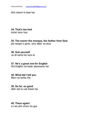 AnwarKohistani anwarulhaq4033@gmail.com
kitni sharm ki baat hai
34. That's too bad
buhat bura hua
35. The nearer the mosque, the farther from God
jita masjid k qarib, utna Allah se door
36. Suit yourself
Jo dil karta hai karo lo
37. He’s a great one for English
Wo English ka bada deeewana hai
38. What did I tell you
Mein na kehta tha
39. So far, so good
Abhi tak to sub theek hai
40. There again!
Lo wo phir shuru ho gya
 
