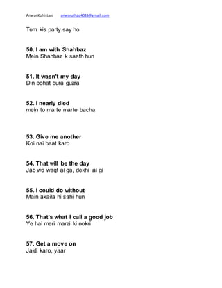 AnwarKohistani anwarulhaq4033@gmail.com
Tum kis party say ho
50. I am with Shahbaz
Mein Shahbaz k saath hun
51. It wasn't my day
Din bohat bura guzra
52. I nearly died
mein to marte marte bacha
53. Give me another
Koi nai baat karo
54. That will be the day
Jab wo waqt ai ga, dekhi jai gi
55. I could do without
Main akaila hi sahi hun
56. That’s what I call a good job
Ye hai meri marzi ki nokri
57. Get a move on
Jaldi karo, yaar
 
