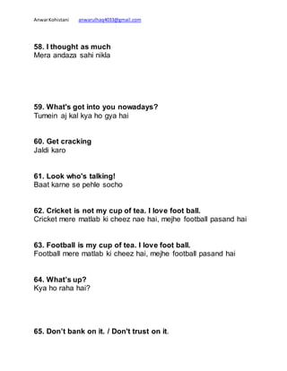 AnwarKohistani anwarulhaq4033@gmail.com
58. I thought as much
Mera andaza sahi nikla
59. What's got into you nowadays?
Tumein aj kal kya ho gya hai
60. Get cracking
Jaldi karo
61. Look who's talking!
Baat karne se pehle socho
62. Cricket is not my cup of tea. I love foot ball.
Cricket mere matlab ki cheez nae hai, mejhe football pasand hai
63. Football is my cup of tea. I love foot ball.
Football mere matlab ki cheez hai, mejhe football pasand hai
64. What’s up?
Kya ho raha hai?
65. Don’t bank on it. / Don't trust on it.
 