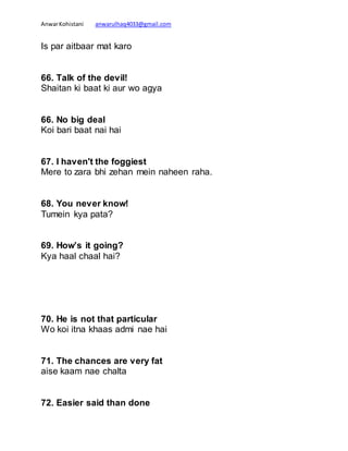 AnwarKohistani anwarulhaq4033@gmail.com
Is par aitbaar mat karo
66. Talk of the devil!
Shaitan ki baat ki aur wo agya
66. No big deal
Koi bari baat nai hai
67. I haven't the foggiest
Mere to zara bhi zehan mein naheen raha.
68. You never know!
Tumein kya pata?
69. How’s it going?
Kya haal chaal hai?
70. He is not that particular
Wo koi itna khaas admi nae hai
71. The chances are very fat
aise kaam nae chalta
72. Easier said than done
 