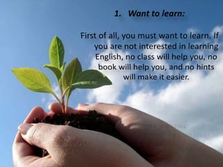 Wanttolearn: First of all, you must want to learn. If you are not interested in learning English, no class will help you, no book will help you, and no hints will make it easier.