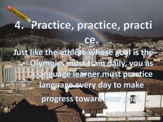 Practice, practice, practice. Just like the athlete whose goal is the Olympics must train daily, you as a language learner must practice language every day to make progress toward your goal.