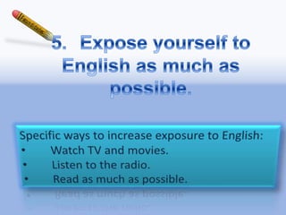5.	Expose yourself to English as much as possible.Specific ways to increase exposure to English: 	Watch TV and movies. 