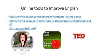 Online tools to Improve English
• http://www.oddcast.com/home/demos/tts/tts_example.php
• http://www.bbc.co.uk/worldservice/learningenglish/general/sixminut
e/
• https://www.ted.com/
 