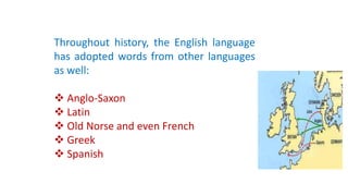 Throughout history, the English language
has adopted words from other languages
as well:
 Anglo-Saxon
 Latin
 Old Norse and even French
 Greek
 Spanish
 