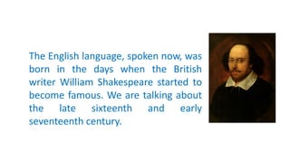 The English language, spoken now, was
born in the days when the British
writer William Shakespeare started to
become famous. We are talking about
the late sixteenth and early
seventeenth century.
 