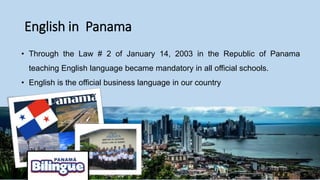 English in Panama
• Through the Law # 2 of January 14, 2003 in the Republic of Panama
teaching English language became mandatory in all official schools.
• English is the official business language in our country
 
