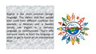 English is the most common foreign
language. This means that two people
who come from different countries (for
example, a Mexican and a Swede)
usually use English as a common
language to communicate. That’s why
everyone needs to learn the language in
order to get in touch on an international
level.
 