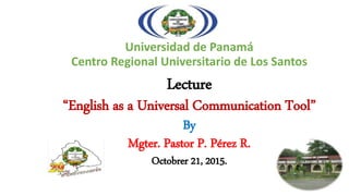Universidad de Panamá
Centro Regional Universitario de Los Santos
Lecture
“English as a Universal Communication Tool”
By
Mgter. Pastor P. Pérez R.
Octobrer 21, 2015.
 