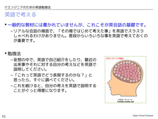 Open Cloud Campus
10
ITエンジニアのための英語勉強法
英語で考える
 一般的な教材には書かれていませんが、これこそが英会話の基礎です。
– リアルな会話の場面で、「その場ではじめて考えた事」を英語でスラスラ
しゃべれるわけがありません。普段からいろいろな事を英語で考えておくの
が重要です。
 勉強法
– 妄想の中で、英語で自己紹介をしたり、最近の
出来事やそれに対する自分の考えなどを英語で
説明してください。
– 「これって英語でどう表現するのかな？」と
思ったら、すぐに調べてください。
– これを続けると、自分の考えを英語で説明する
ことがぐっと得意になります。
 