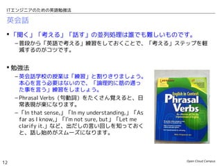 Open Cloud Campus
12
ITエンジニアのための英語勉強法
英会話
 「聞く」「考える」「話す」の並列処理は誰でも難しいものです。
– 普段から「英語で考える」練習をしておくことで、「考える」ステップを軽
減するのがコツです。
 勉強法
– 英会話学校の授業は「練習」と割りきりましょう。
本心を言う必要はないので、「論理的に筋の通っ
た事を言う」練習をしましょう。
– Phrasal Verbs（句動詞）をたくさん覚えると、日
常表現が楽になります。
– 「In that sense,」「In my understanding,」「As
far as I know,」「I'm not sure, but」「Let me
clarify it.」など、出だしの言い回しを知っておく
と、話し始めがスムーズになります。
 