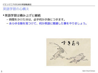Open Cloud Campus
3
ITエンジニアのための英語勉強法
英語学習の心構え
 英語学習は積み上げと継続
– 時間をかけた分は、必ず何かが身につきます。
– あらゆる隙を見つけて、何か英語に関連した事をやりましょう。
 