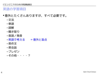 Open Cloud Campus
4
ITエンジニアのための英語勉強法
英語の学習項目
 意外とたくさんありますが、すべて必要です。
–文法
–単語
–読解
–聞き取り
–音読／発音
–英語で考える　　←意外と盲点
–英作文
–英会話
–プレゼン
–その他・・・・？
 