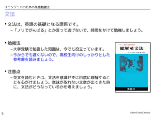 Open Cloud Campus
5
ITエンジニアのための英語勉強法
文法
 文法は、英語の基礎となる理屈です。
– 「ノリでがんばる」とか言って逃げないで、時間をかけて勉強しましょう。
 勉強法
– 大学受験で勉強した知識は、今でも役立っています。
– 今からでも遅くないので、高校生向けのしっかりとした
参考書を読みましょう。
 注意点
– 英文を読むときは、文法を意識せずに自然に理解するこ
とを心がけましょう。意味が取れない文章が出てきた時
に、文法がどうなっているかを考えましょう。
 