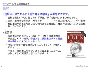 Open Cloud Campus
7
ITエンジニアのための英語勉強法
読解
 読解は、誰でも必ず「壁を越える瞬間」が実感できます。
– 読解が難しいのは、知らない「単語」や「定型句」が多いからです。
– 同じ分野の文章をあきらめずにずーーーーーっと読み続けると、その分野の
頻出単語や決まった言い方を覚えきった瞬間に、魔法のようにスラスラ読め
るようになります。
 勉強法
– 技術書は文法がシンプルなので、「壁を越える瞬間」
が実感しやすいです。今日から、技術書はすべて英語
版を購入するようにしましょう。
– Amazonなら洋書も簡単に手に入ります。いい時代で
すねぇ。。。
– 今なら、技術書に限らず、あらゆる文章（ニュース、
小説など）の英語版が手に入りますよ！
 