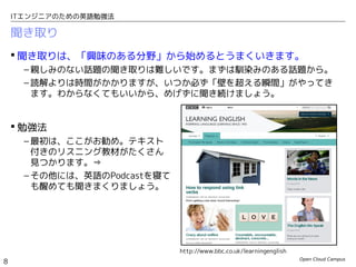 Open Cloud Campus
8
ITエンジニアのための英語勉強法
聞き取り
 聞き取りは、「興味のある分野」から始めるとうまくいきます。
– 親しみのない話題の聞き取りは難しいです。まずは馴染みのある話題から。
– 読解よりは時間がかかりますが、いつか必ず「壁を超える瞬間」がやってき
ます。わからなくてもいいから、めげずに聞き続けましょう。
 勉強法
– 最初は、ここがお勧め。テキスト
付きのリスニング教材がたくさん
見つかります。⇒
– その他には、英語のPodcastを寝て
も醒めても聞きまくりましょう。
http://www.bbc.co.uk/learningenglish
 