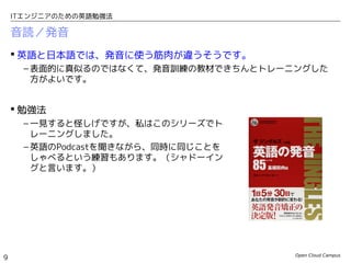 Open Cloud Campus
9
ITエンジニアのための英語勉強法
音読／発音
 英語と日本語では、発音に使う筋肉が違うそうです。
– 表面的に真似るのではなくて、発音訓練の教材できちんとトレーニングした
方がよいです。
 勉強法
– 一見すると怪しげですが、私はこのシリーズで自
主トレしました。
– 英語のPodcastを聞きながら、同時に同じことを
しゃべるという練習もあります。（シャドーイン
グと言います。）
– 自分の音読は必ず録音して、自分で聞きましょう。
発音を良くするには、自分の発音のどこがおかし
いのかを自分で確認して直すのがベストに決まっ
てます。
 