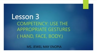 Lesson 3
COMPETENCY: USE THE
APPROPRIATE GESTURES
( HAND, FACE, BODY.)
MS. JEWEL MAY ENOPIA
 