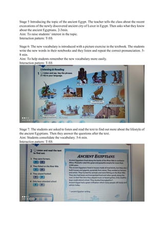 Stage 5 Introducing the topic of the ancient Egypt. The teacher tells the class about the recent
excavations of the newly discovered ancient city of Luxor in Egypt. Then asks what they know
about the ancient Egyptians. 2-3min.
Aim: To raise students’ interest in the topic.
Interaction pattern: T-SS
Stage 6: The new vocabulary is introduced with a picture exercise in the textbook. The students
write the new words in their notebooks and they listen and repeat the correct pronunciation. 5-
8 min.
Aim: To help students remember the new vocabulary more easily.
Interaction pattern: T-SS
Stage 7: The students are asked to listen and read the text to find out more about the lifestyle of
the ancient Egyptians. Then they answer the questions after the text.
Aim: Students consolidate the vocabulary. 5-6 min.
Interaction pattern: T-SS
 