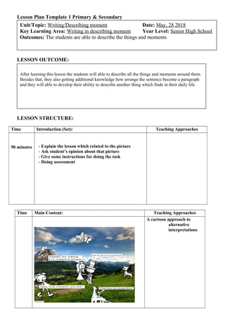 Lesson Plan Template 1 Primary & Secondary
LESSON OUTCOME:
LESSON STRUCTURE:
Time Introduction (Set): Teaching Approaches
90 minutes - Explain the lesson which related to the picture
- Ask student’s opinion about that picture
- Give some instructions for doing the task
- Doing assessment
Time Main Content: Teaching Approaches
A cartoon approach to
alternative
interpretations
After learning this lesson the students will able to describe all the things and moments around them.
Besides that, they also getting additional knowledge how arrange the sentence become a paragraph
and they will able to develop their ability to describe another thing which finds in their daily life.
Unit/Topic: Writing/Describing moment Date: May, 28 2018
Key Learning Area: Writing in describing moment Year Level: Senior High School
Outcomes: The students are able to describe the things and moments
 