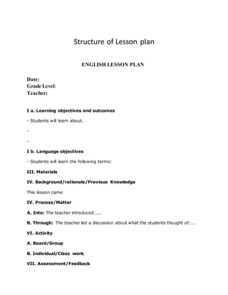 Structure of Lesson plan
ENGLISH LESSON PLAN
Date:
Grade Level:
Teacher:
I a. Learning objectives and outcomes
- Students will learn about.
-
-
I b. Language objectives
- Students will learn the following terms:
III. Materials
IV. Background/rationale/Previous Knowledge
This lesson came
IV. Process/Matter
A. Into: The teacher introduced…...
B. Through: The teacher led a discussion about what the students thought of:...
VI. Activity
A. Board/Group
B. Individual/Class work
VII. Assessment/Feedback
 