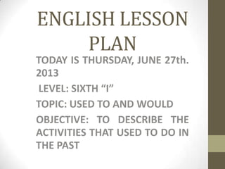 ENGLISH LESSON
PLAN
TODAY IS THURSDAY, JUNE 27th.
2013
LEVEL: SIXTH “I”
TOPIC: USED TO AND WOULD
OBJECTIVE: TO DESCRIBE THE
ACTIVITIES THAT USED TO DO IN
THE PAST
 