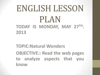 ENGLISH LESSON
PLAN
TODAY IS MONDAY, MAY 27TH.
2013
TOPIC:Natural Wonders
OBJECTIVE:: Read the web pages
to analyze aspects that you
know
 