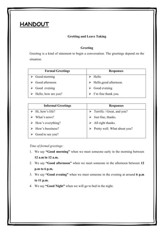 HANDOUT
Gretting and Leave Taking

Greeting
Greeting is a kind of statement to begin a conversation. The greetings depend on the
situation.

Formal Greetings

Responses

 Good morning

 Hello

 Good afternoon

 Hello,good afternoon.

 Good evening

 Good evening

 Hello, how are you?

 I’m fine thank you.

Informal Greetings

Responses

 Hi, how’s life?

 Terrific / Great, and you?

 What’s news?

 Just fine, thanks.

 How’s everything?

 All right thanks.

 How’s bussiness?

 Pretty well. What about you?

 Good to see you?

Time of formal greetings:
1. We say “Good morning” when we meet someone early in the morning between
12 a.m in 12 a.m.
2. We say “Good afternoon” when we meet someone in the afternoon between 12
p.m to 6 p.m.
3. We say “Good evening” when we meet someone in the evening at around 6 p.m
to 11 p.m.
4. We say “Good Night” when we will go to bed in the night.

 
