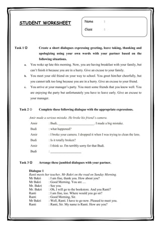 Task 1 

Name

:

Class

STUDENT WORKSHEET

:

Create a short dialogues expressing greeting, leave taking, thanking and
apologizing using your own words with your partner based on the
following situations.

a.

You woke up late this morning. Now, you are having breakfast with your family, but
can’t finish it because you are in a hurry. Give an excuse to your family.

b.

You meet your old friend on your way to school. You greet him/her cheerfully, but
you cannot talk too long because you are in a hurry. Give an excuse to your friend.

c.

You arrive at your manager’s party. You meet some friends that you know well. You
are enjoying the party but unfortunately you have to leave early. Give an excuse to
your manager.

Task 2 

Complete these following dialogue with the appropriate expressions.

Amir made a serious mistake. He broke his friend’s camera.
Amir

: Budi, ______________________. I made a big mistake.

Budi

: what happened?

Amir

: I broke your camera. I dropped it when I was trying to clean the lens.

Budi

: Is it totally broken?

Amir

: I think so. I'm terribly sorry for that Budi.

Budi

: ___________________

Task 3 

Arrange these jumbled dialogues with your partner.

Dialogue 1
Ranti meets her teacher, Mr Bakri on the road on Sunday Morning.
Mr Bakri
: I am fine, thank you. How about you?
Mr Bakri
: Good Morning. You are ....
Mr. Bakri
: See you.
Mr. Bakri
: Oh, I will go to the bookstore. And you Ranti?
Ranti
: I am fine, too. Where would you go sir?
Ranti
: Good Morning, Sir.
Mr Bakri
: Well, Ranti. I have to go now. Pleased to meet you.
Ranti
: Ranti, Sir. My name is Ranti. How are you?

 