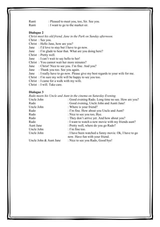 Ranti
Ranti

: Pleased to meet you, too, Sir. See you.
: I want to go to the market sir.

Dialogue 2
Christ meet his old friend, Jane in the Park on Sunday afternoon.
Christ : See you.
Christ : Hello Jane, how are you?
Jane : I’d love to stay but I have to go now.
Jane : I’m glade to hear that. What are you doing here?
Christ : Pretty well.
Jane : I can’t wait to say hello to her!
Christ : You cannot wait her more minutes?
Jane : Christ! Nice to see you. I’m fine. And you?
Jane : Thank you too. See you again.
Jane : I really have to go now. Please give my best regards to your wife for me.
Christ : I’m sure my wife will be happy to see you too.
Christ : I came for a walk with my wife.
Christ : I will. Take care.
Dialogue 3
Rado meets his Uncle and Aunt in the cinema on Saturday Evening.
Uncle John
: Good evening Rado. Long time no see. How are you?
Rado
: Good evening, Uncle John and Aunti Jane!
Uncle John
: Where is your friend?
Rado
: I’m fine. How about you Uncle and Aunt?
Rado
: Nice to see you too, Bye.
Rado
: They don’t arrive yet. And how about you?
Rado
: I want to watch a new movie with my friends aunt?
Aunt Jane
: Pretty well, where do you go Rado?
Uncle John
: I’m fine too.
Uncle John
: I have been watched a funny movie. Ok, I have to go
now. Have fun with your friend.
Uncle John & Aunt Jane
: Nice to see you Rado, Good bye!

 