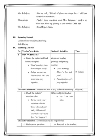 Mrs. Rahajeng

: Oh, not really. With all of glamorous things there, I still love
our beloved hometown.

Miss Arimbi

: Well, I hope you doing great, Mrs. Rahajeng. I need to go
home now. Give my greeting to your mother. Good bye.

Mrs. Rahajeng

: Good bye, Arimbi.

III. Learning Method
Communicative Teaching Learning
Role Playing
IV. Learning Activities
No Teacher’s Activities
1

Students’ Activities

Time

PRE-ACTIVITIES
a) Greets the student and lead
them to take pray.
Good morning, class.

a) Answer teacher
greetings and praying
together.

How are you today?

Good morning,

Before we start our

Miss. I’m fine, and

lesson today, let’s take

you?

a morning pray

Pay attention. Let’s

together.

pray together.

10 minutes

Character education : students are able to pray before do something ( religious )
b) Check the students’
attendance list.
Let me check your

b)Respond to the teacher
Yes I am here,
Miss.

attendance list to
know who is absent
today. When I call
your name say “I am
here” or “present”.
Character education : (communicative and responsible)
c) Giving some questions

c) Respond to the teacher

 