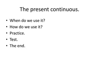 The present continuous. When do we use it? How do we use it? Practice. Test. The end. 