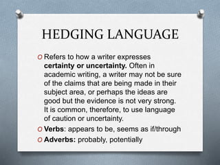 HEDGING LANGUAGE
O Refers to how a writer expresses
certainty or uncertainty. Often in
academic writing, a writer may not be sure
of the claims that are being made in their
subject area, or perhaps the ideas are
good but the evidence is not very strong.
It is common, therefore, to use language
of caution or uncertainty.
O Verbs: appears to be, seems as if/through
O Adverbs: probably, potentially
 